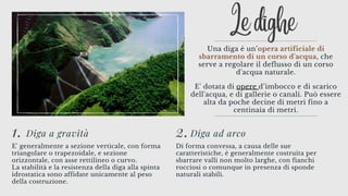 Le dighe
Una diga è un’opera artificiale di
sbarramento di un corso d'acqua, che
serve a regolare il deflusso di un corso
d'acqua naturale.


E' dotata di opere d’imbocco e di scarico
dell'acqua, e di gallerie o canali. Può essere
alta da poche decine di metri fino a
centinaia di metri.
1. Diga a gravità
E' generalmente a sezione verticale, con forma
triangolare o trapezoidale, e sezione
orizzontale, con asse rettilineo o curvo.
La stabilità e la resistenza della diga alla spinta
idrostatica sono affidate unicamente al peso
della costruzione.
2.Diga ad arco
Di forma convessa, a causa delle sue
caratteristiche, è generalmente costruita per
sbarrare valli non molto larghe, con fianchi
rocciosi o comunque in presenza di sponde
naturali stabili.
 