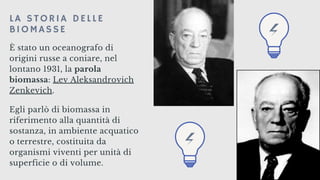 È stato un oceanografo di
origini russe a coniare, nel
lontano 1931, la parola
biomassa: Lev Aleksandrovich
Zenkevich.
Egli parlò di biomassa in
riferimento alla quantità di
sostanza, in ambiente acquatico
o terrestre, costituita da
organismi viventi per unità di
superficie o di volume.
LA STORIA DELLE
BIOMASSE
 