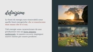 definizione
Le fonti di energia non rinnovabili sono
quelle fonti energetiche che si esauriscono
man mano che le si usa.
Tali energie sono caratterizzate da una
produzione con un forte impatto
ambientale, in quanto occorre impiegare
nuove risorse per essere prodotte.
 