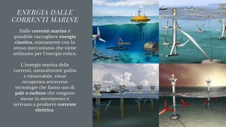 ENERGIA DALLE
CORRENTI MARINE
Dalle correnti marine è
possibile raccogliere energia
cinetica, esattamente con lo
stesso meccanismo che viene
utilizzato per l’energia eolica.


L’energia marina delle
correnti, naturalmente pulita
e rinnovabile, viene
recuperata attraverso
tecnologie che fanno uso di
pale o turbine che vengono
messe in movimento e
arrivano a produrre corrente
elettrica.
 