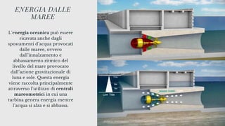 L'energia oceanica può essere
ricavata anche dagli
spostamenti d’acqua provocati
dalle maree, ovvero
dall’innalzamento e
abbassamento ritmico del
livello del mare provocato
dall’azione gravitazionale di
luna e sole. Questa energia
viene raccolta principalmente
attraverso l’utilizzo di centrali
mareomotrici in cui una
turbina genera energia mentre
l’acqua si alza e si abbassa.
ENERGIA DALLE
MAREE
 