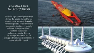 Un altro tipo di energia marina
deriva dal vento che soffia sul
mare e crea, appunto, le onde.
Per raccoglierla, sono diverse le
tecnologie studiate: ci sono le
colonne d’acqua oscillanti,
turbine idrauliche,
turbogeneratori e diverse
tecnologie ancora in via di
sviluppo tra impianti sommersi e
apparati galleggianti.
ENERGIA DEL
MOTO ONDOSO
 