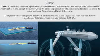 L’Italia è circondata dal mare e può sfruttare le correnti del moto ondoso. Nel Paese è stato creato l’Iswec
-“Inertial Sea Wave Energy Converter”, uno dei primi impianti al mondo che genera elettricità integrata da
moto ondoso e fotovoltaico, al largo di Ravenna.
L’impianto è stato inaugurato nel 2018 e ha dimostrato di essere in grado di funzionate in diverse
condizioni del mare arrivando a una potenza di 50 kW.
Iswec
 