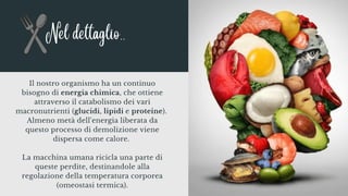 Il nostro organismo ha un continuo
bisogno di energia chimica, che ottiene
attraverso il catabolismo dei vari
macronutrienti (glucidi, lipidi e proteine).
Almeno metà dell'energia liberata da
questo processo di demolizione viene
dispersa come calore.
La macchina umana ricicla una parte di
queste perdite, destinandole alla
regolazione della temperatura corporea
(omeostasi termica).
Nel dettaglio..
 