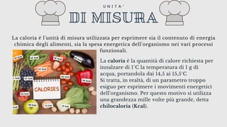La caloria è la quantità di calore richiesta per
innalzare di 1°C la temperatura di 1 g di
acqua, portandola dai 14,5 ai 15,5°C
Si tratta, in realtà, di un parametro troppo
esiguo per esprimere i movimenti energetici
dell'organismo. Per questo motivo si utilizza
una grandezza mille volte più grande, detta
chilocaloria (Kcal).
DI MISURA
U N I T A '
La caloria è l'unità di misura utilizzata per esprimere sia il contenuto di energia
chimica degli alimenti, sia la spesa energetica dell'organismo nei vari processi
funzionali.
 