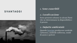 1. Sono esauribili
Sono presenti soltanto in alcuni Paesi
che ne determinano la disponibilità e
il prezzo
2. Localizzazione
SVANTAGGI
3. Impatto ambientale
Quando bruciate producono anidride
carbonica, anidride solforosa, ossidi
di azoto e polveri
 