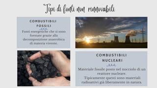 COMBUSTIBILI
NUCLEARI
Materiale fossile posto nel nocciolo di un
reattore nucleare.
Tipicamente questi sono materiali
radioattivi già liberamente in natura.
COMBUSTIBILI
FOSSILI
Fonti energetiche che si sono
formate grazie alla
decomposizione anaerobica
di materia vivente.
Tipi di fonti non rinnovabili
 