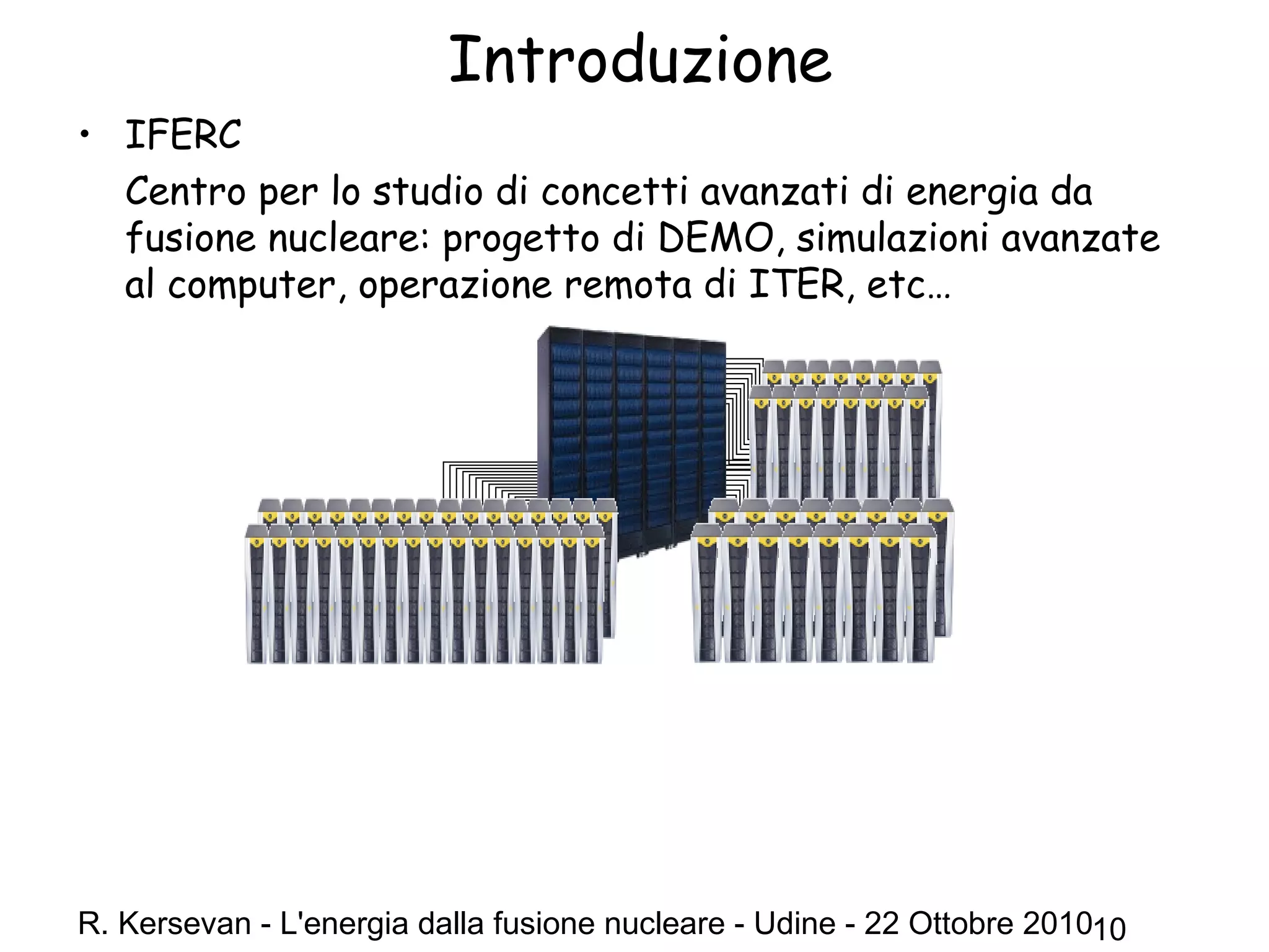 R. Kersevan - L'energia dalla fusione nucleare - Udine - 22 Ottobre 201010
Introduzione
• IFERC
Centro per lo studio di concetti avanzati di energia da
fusione nucleare: progetto di DEMO, simulazioni avanzate
al computer, operazione remota di ITER, etc…
 