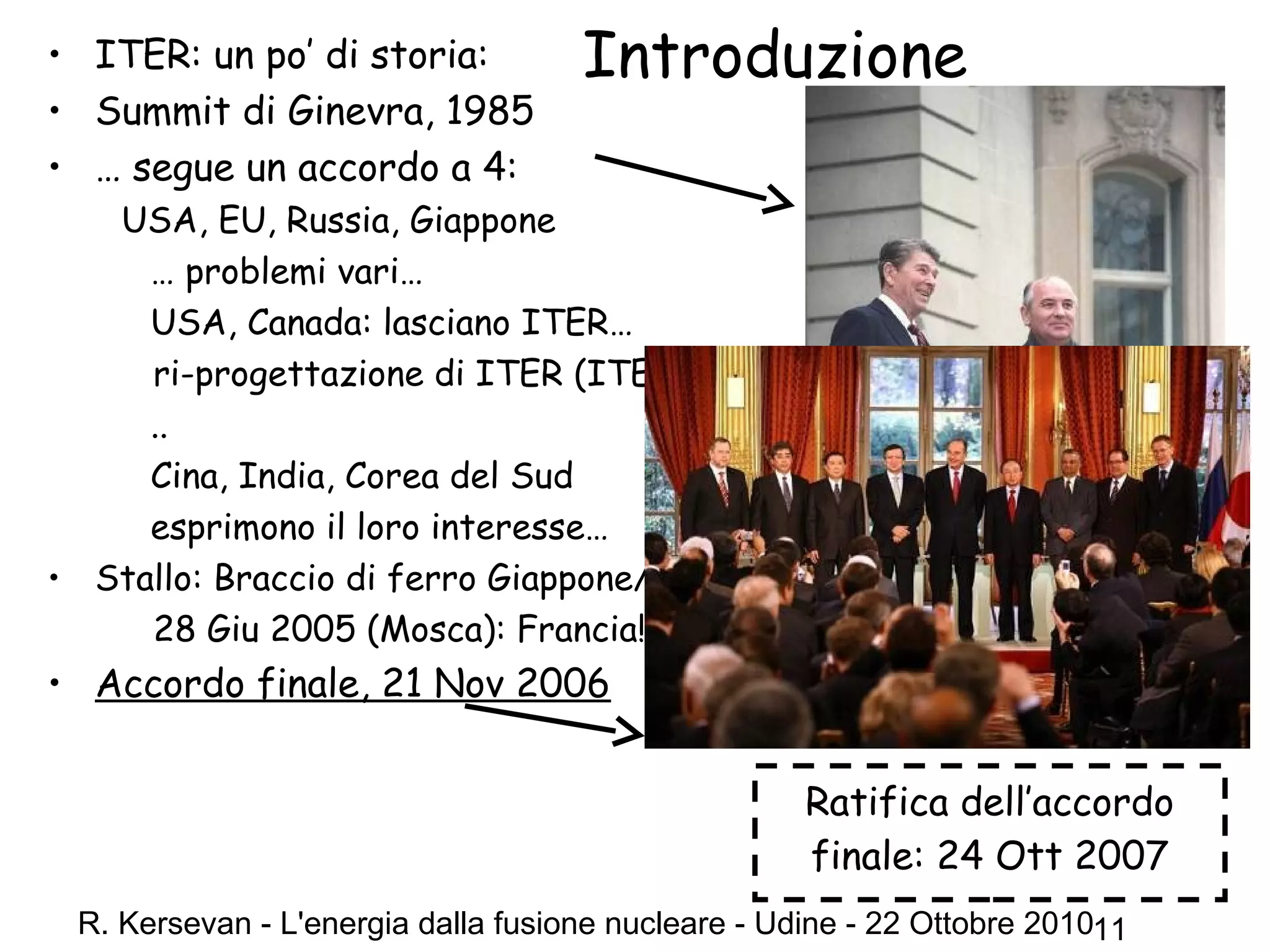 R. Kersevan - L'energia dalla fusione nucleare - Udine - 22 Ottobre 201011
Introduzione• ITER: un po’ di storia:
• Summit di Ginevra, 1985
• … segue un accordo a 4:
USA, EU, Russia, Giappone
… problemi vari…
USA, Canada: lasciano ITER… …
ri-progettazione di ITER (ITER-FEAT)
..
Cina, India, Corea del Sud
esprimono il loro interesse…
• Stallo: Braccio di ferro Giappone/Francia?
28 Giu 2005 (Mosca): Francia!
• Accordo finale, 21 Nov 2006
Ratifica dell’accordo
finale: 24 Ott 2007
 