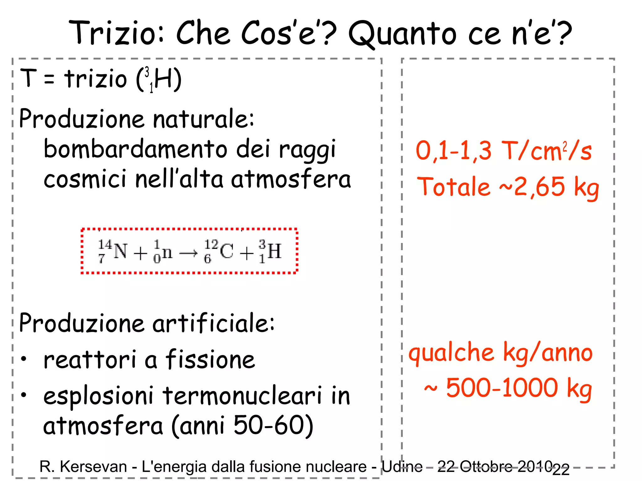 R. Kersevan - L'energia dalla fusione nucleare - Udine - 22 Ottobre 201022
Trizio: Che Cos’e’? Quanto ce n’e’?
T = trizio (3
1H)
Produzione naturale:
bombardamento dei raggi
cosmici nell’alta atmosfera
Produzione artificiale:
• reattori a fissione
• esplosioni termonucleari in
atmosfera (anni 50-60)
0,1-1,3 T/cm2
/s
Totale ~2,65 kg
qualche kg/anno
~ 500-1000 kg
 