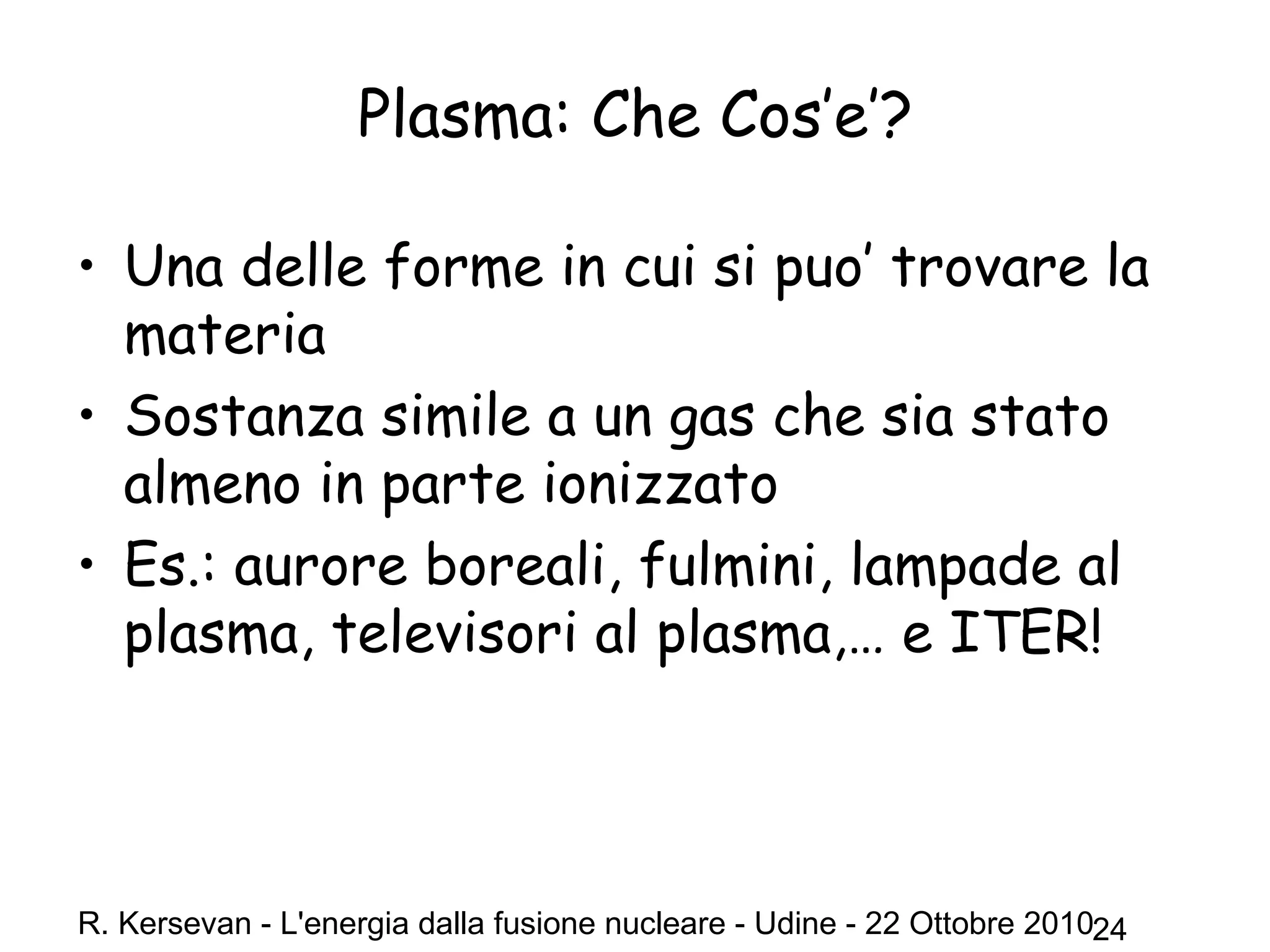 R. Kersevan - L'energia dalla fusione nucleare - Udine - 22 Ottobre 201024
• Una delle forme in cui si puo’ trovare la
materia
• Sostanza simile a un gas che sia stato
almeno in parte ionizzato
• Es.: aurore boreali, fulmini, lampade al
plasma, televisori al plasma,… e ITER!
Plasma: Che Cos’e’?
 