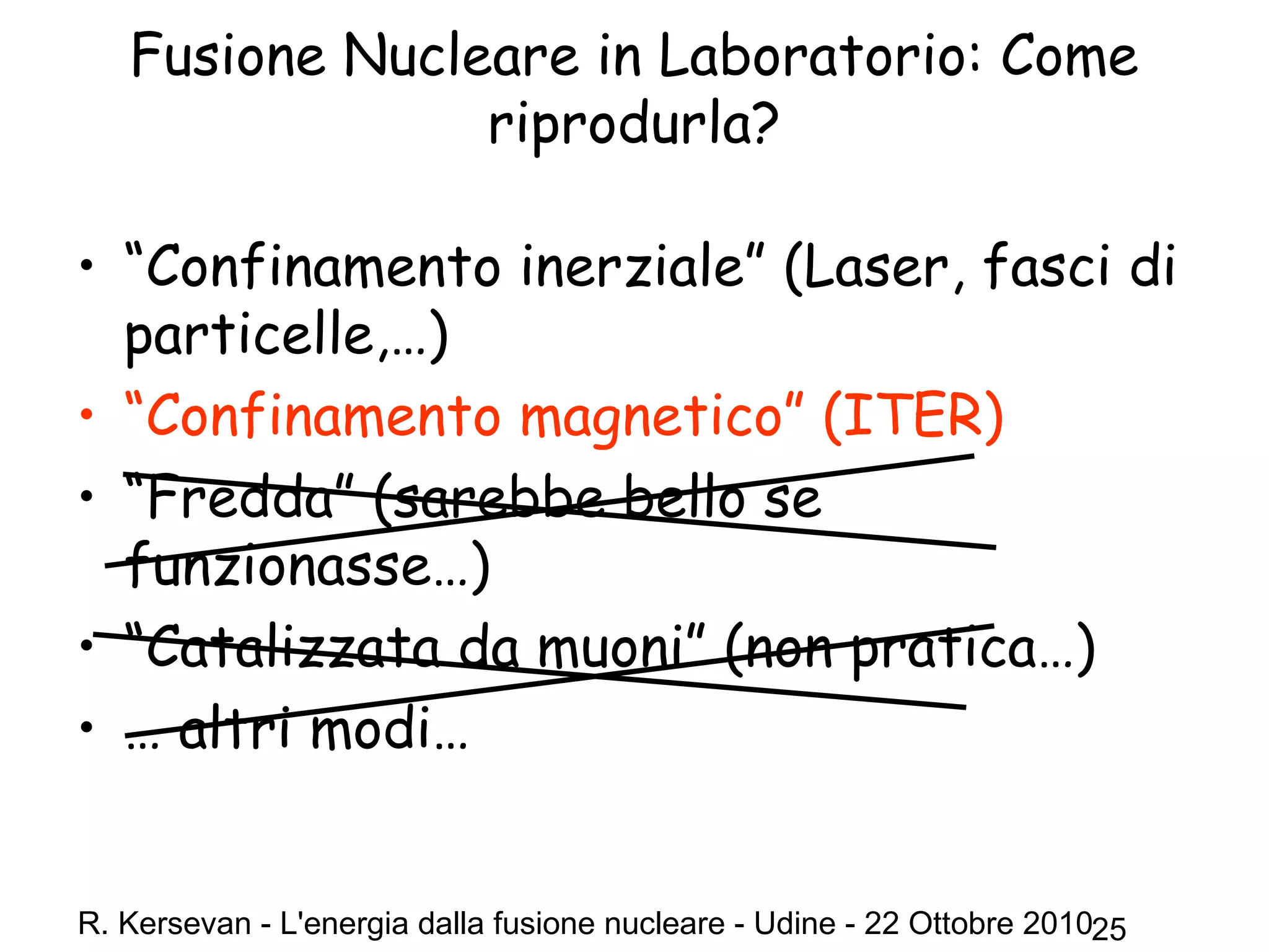 R. Kersevan - L'energia dalla fusione nucleare - Udine - 22 Ottobre 201025
Fusione Nucleare in Laboratorio: Come
riprodurla?
• “Confinamento inerziale” (Laser, fasci di
particelle,…)
• “Confinamento magnetico” (ITER)
• “Fredda” (sarebbe bello se
funzionasse…)
• “Catalizzata da muoni” (non pratica…)
• … altri modi…
 