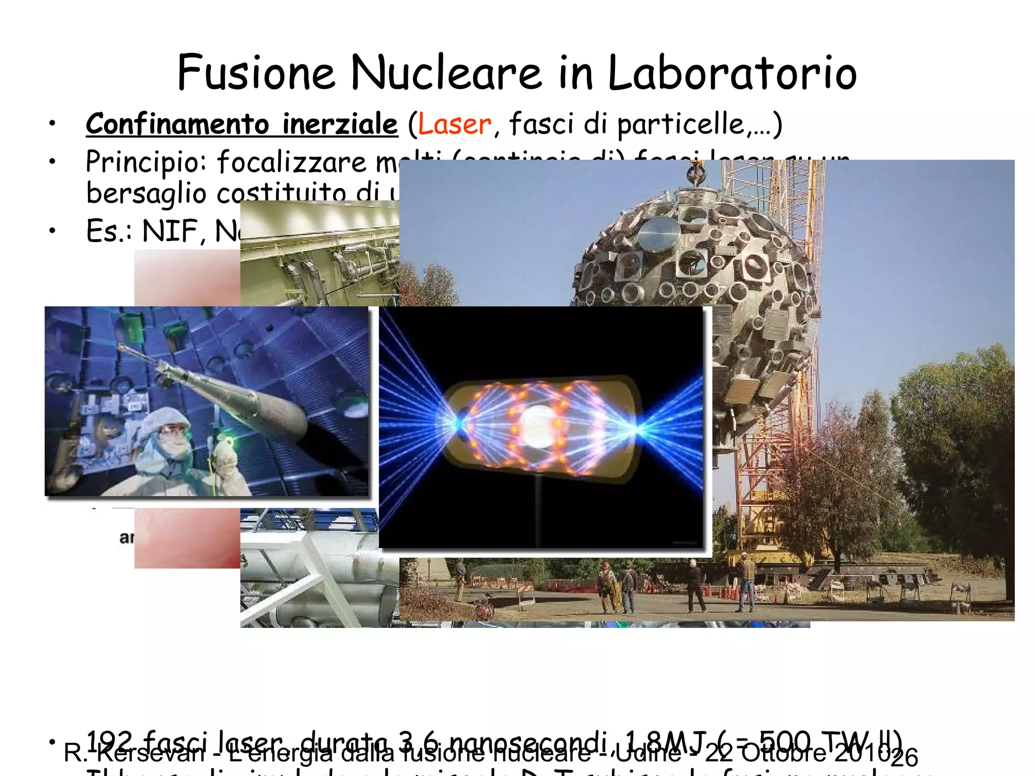 R. Kersevan - L'energia dalla fusione nucleare - Udine - 22 Ottobre 201026
Fusione Nucleare in Laboratorio
• Confinamento inerziale (Laser, fasci di particelle,…)
• Principio: focalizzare molti (centinaia di) fasci laser su un
bersaglio costituito di una miscela deuterio-trizio (D-T)
• Es.: NIF, National Ignition Facility (Livermore Laboratory, USA)
• 192 fasci laser, durata 3,6 nanosecondi, 1,8MJ ( = 500 TW !!)
 