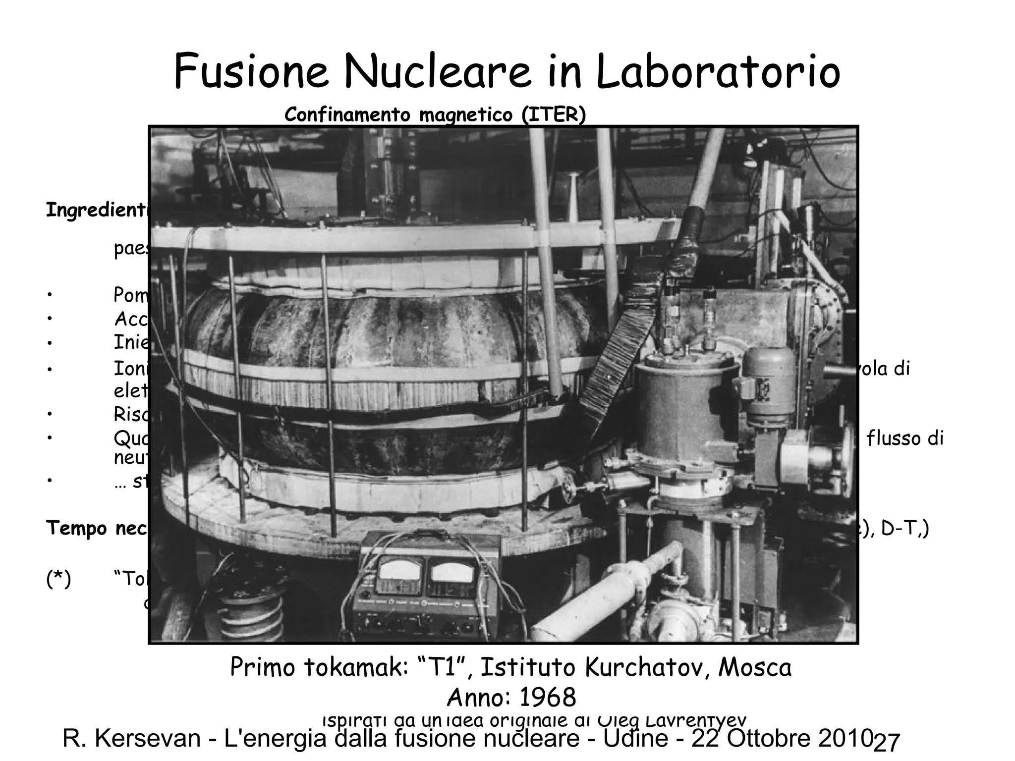 R. Kersevan - L'energia dalla fusione nucleare - Udine - 22 Ottobre 201027
Fusione Nucleare in Laboratorio
Confinamento magnetico (ITER)
Ricetta della nonna:
Ingredienti: un tokamak*; 10 moli di deuterio (40 g), 10 moli di trizio (60 g); qualche
centinaio di scienziati, ingegneri, e tecnici di piu’ di 40
paesi diversi; ~50 MW di potenza elettrica
• Pompare (vuotare) un volume di forma toroidale di circa 1000 m3
;
• Accendere dei magneti molto potenti;
• Iniettare una miscela di D2 e T2 nella camera a vuoto;
• Ionizzare le molecole di D2 e T2, e trasformarle in un plasma di D+
e T+
, piu’ una nuvola di
elettroni;
• Riscaldare il plasma di D e T (non dimenticare gli elettroni!);
• Quando “il termometro” indica la temperatura di ~150 milioni di gradi, misurare il flusso di
neutroni di fusione; Quando indica xx neutroni/cm2
… (500 MW di energia!)…
• … stappare una bottiglia di champagne e gridare “Evviva!”
Tempo necessario: da 13 a 18 anni (costruzione, messa in funzione, “first plasma” (H2, He), D-T,)
(*) “Tokamak”:
dal russo “тороидальная камера с магнитными катушками”
= “toroidal'naya kamera s magnitnymi katushkami “
= “camera a vuoto toroidale con bobine magnetiche”
I tokamak sono stati inventati negli anni ‘50 dai fisici sovietici Igor Tamm and Andrei Sakharov
ispirati da un’idea originale di Oleg Lavrentyev
Primo tokamak: “T1”, Istituto Kurchatov, Mosca
Anno: 1968
 