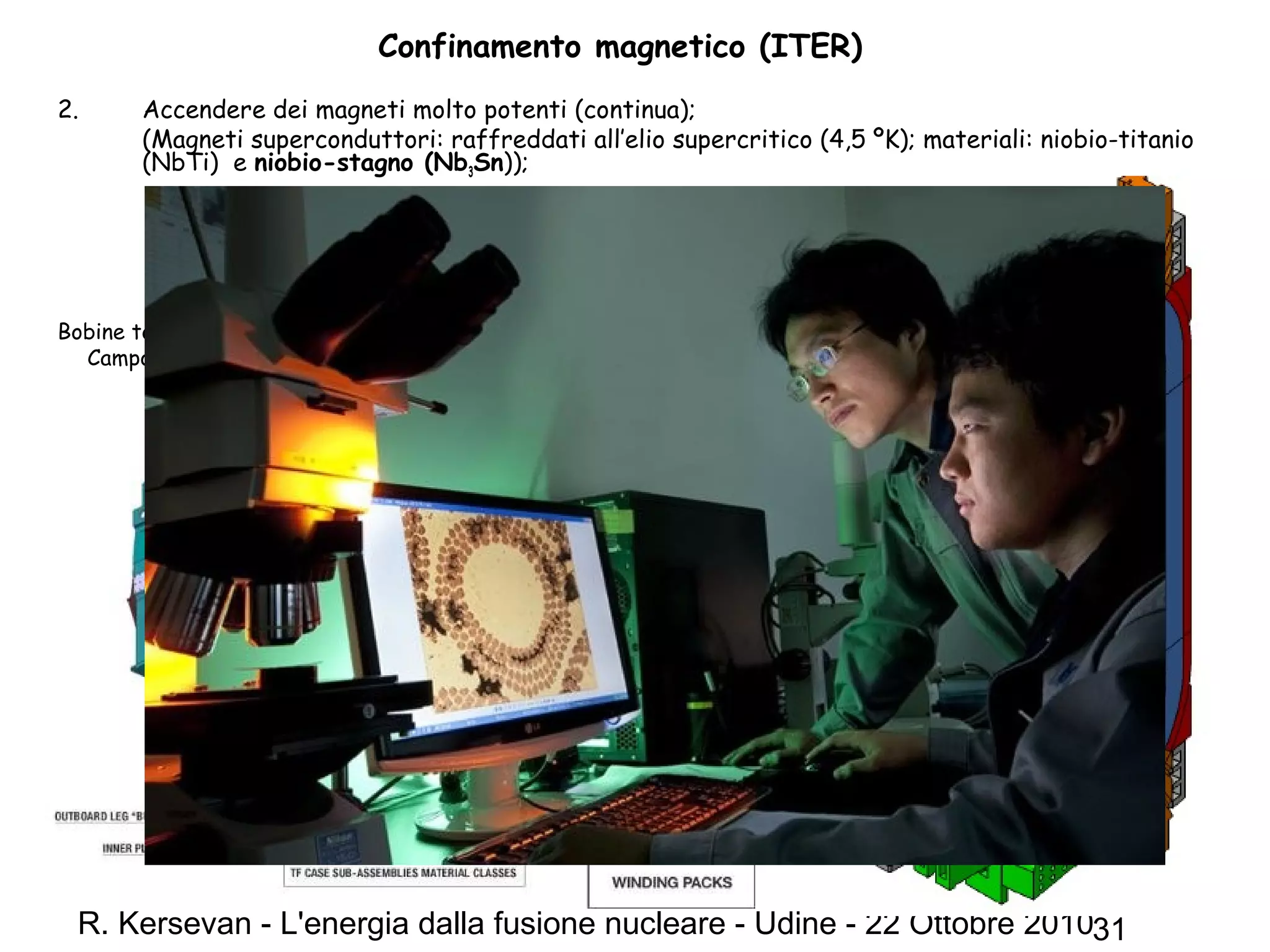 R. Kersevan - L'energia dalla fusione nucleare - Udine - 22 Ottobre 201031
Confinamento magnetico (ITER)
2. Accendere dei magneti molto potenti (continua);
(Magneti superconduttori: raffreddati all’elio supercritico (4,5 ºK); materiali: niobio-titanio
(NbTi) e niobio-stagno (Nb3Sn));
Bobine toroidali (18)
Campo magnetico: > 6 Tesla
Bobina toroidale:
Peso ~360 t
16 m x 9 m
 