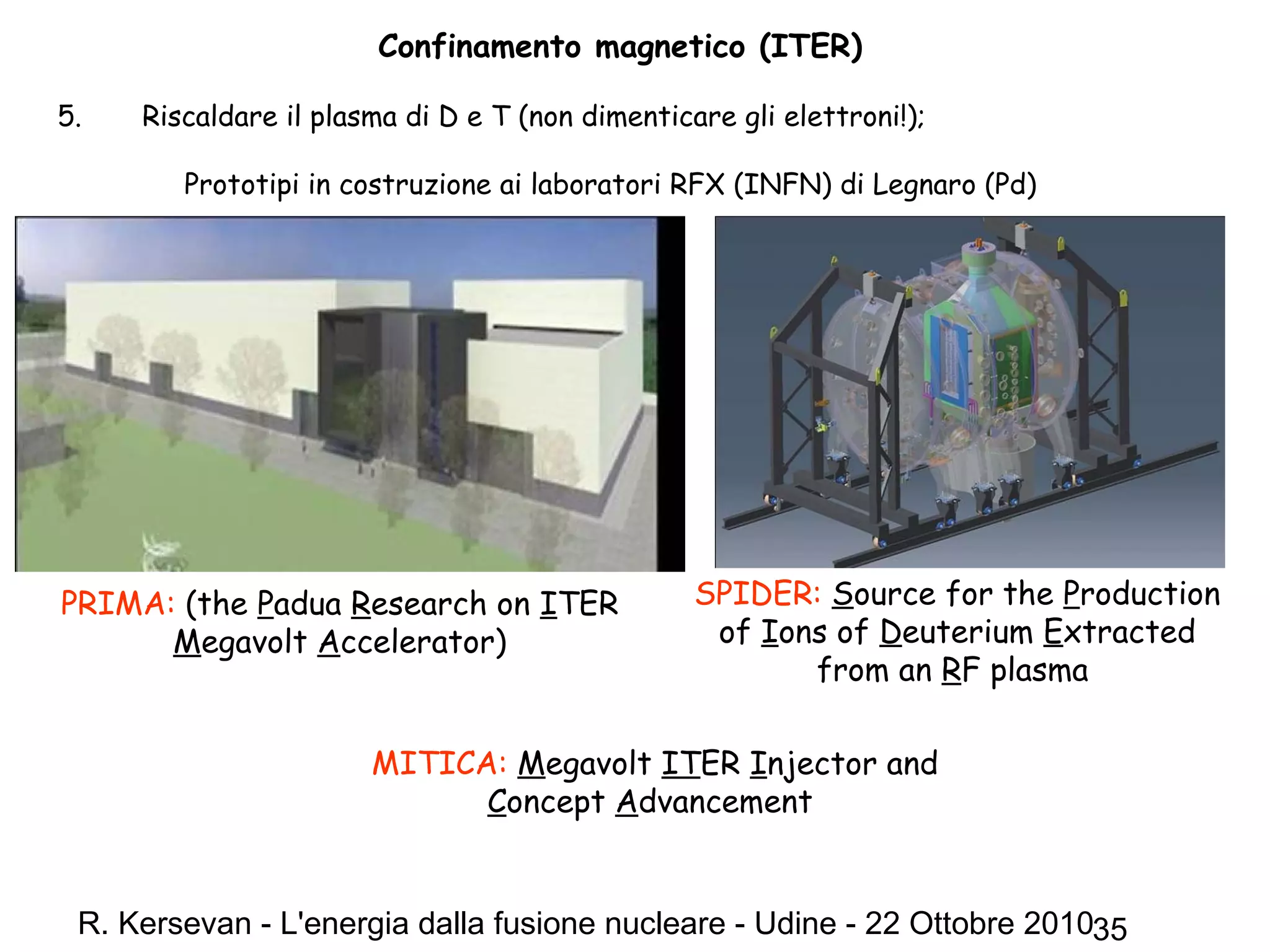 R. Kersevan - L'energia dalla fusione nucleare - Udine - 22 Ottobre 201035
Confinamento magnetico (ITER)
5. Riscaldare il plasma di D e T (non dimenticare gli elettroni!);
Prototipi in costruzione ai laboratori RFX (INFN) di Legnaro (Pd)
SPIDER: Source for the Production
of Ions of Deuterium Extracted
from an RF plasma
MITICA: Megavolt ITER Injector and
Concept Advancement
PRIMA: (the Padua Research on ITER
Megavolt Accelerator)
 