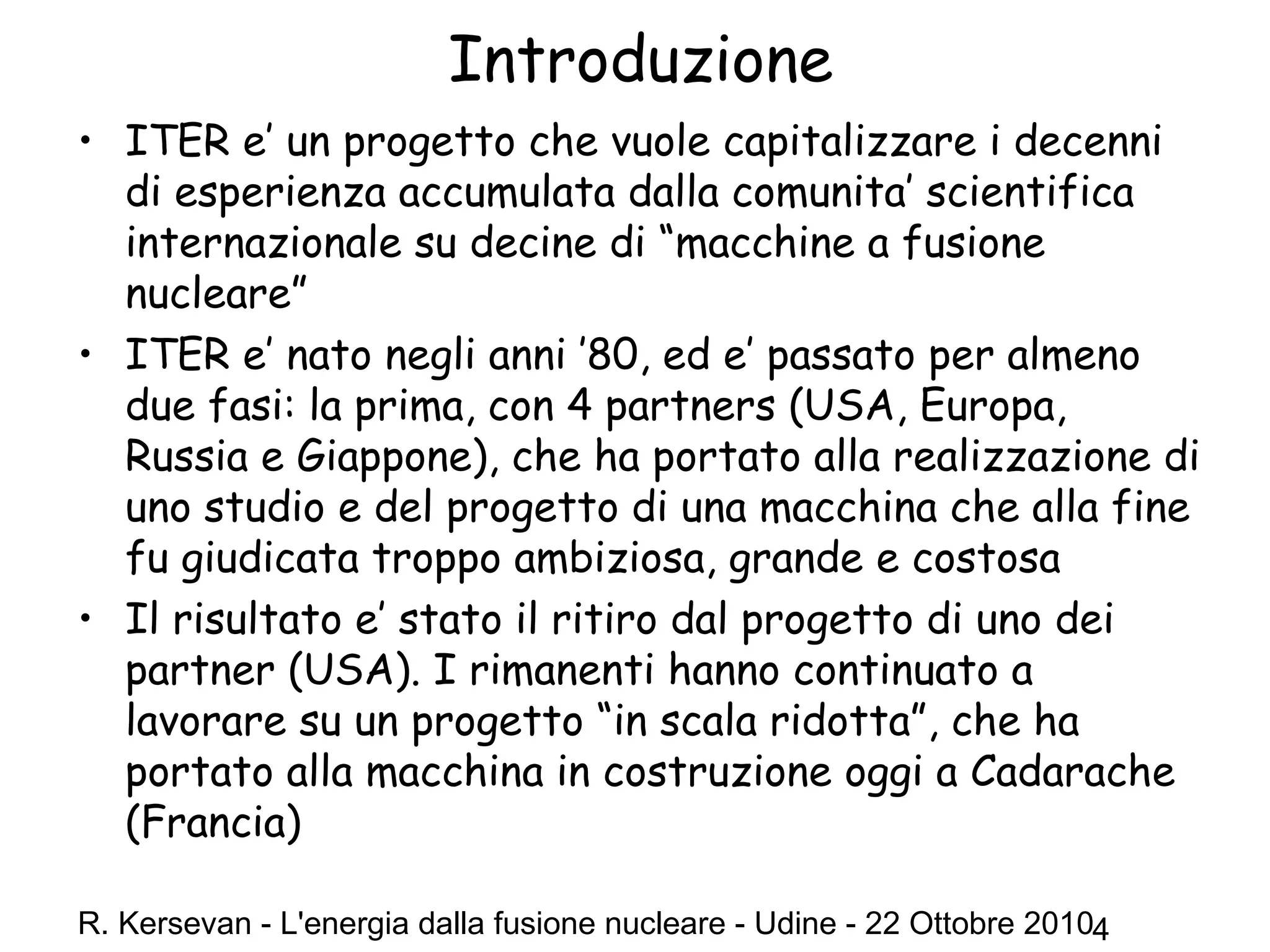 R. Kersevan - L'energia dalla fusione nucleare - Udine - 22 Ottobre 20104
Introduzione
• ITER e’ un progetto che vuole capitalizzare i decenni
di esperienza accumulata dalla comunita’ scientifica
internazionale su decine di “macchine a fusione
nucleare”
• ITER e’ nato negli anni ’80, ed e’ passato per almeno
due fasi: la prima, con 4 partners (USA, Europa,
Russia e Giappone), che ha portato alla realizzazione di
uno studio e del progetto di una macchina che alla fine
fu giudicata troppo ambiziosa, grande e costosa
• Il risultato e’ stato il ritiro dal progetto di uno dei
partner (USA). I rimanenti hanno continuato a
lavorare su un progetto “in scala ridotta”, che ha
portato alla macchina in costruzione oggi a Cadarache
(Francia)
 