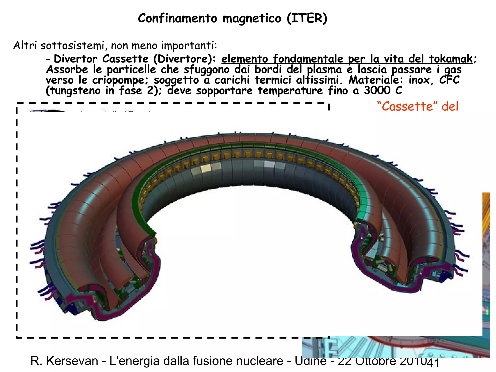 R. Kersevan - L'energia dalla fusione nucleare - Udine - 22 Ottobre 201041
Confinamento magnetico (ITER)
Altri sottosistemi, non meno importanti:
- Divertor Cassette (Divertore): elemento fondamentale per la vita del tokamak;
Assorbe le particelle che sfuggono dai bordi del plasma e lascia passare i gas
verso le criopompe; soggetto a carichi termici altissimi. Materiale: inox, CFC
(tungsteno in fase 2); deve sopportare temperature fino a 3000 C
“Cassette” del
divertore: 54
moduli
indipendenti,
raffreddati ad
acqua; peso: 4 ton
 