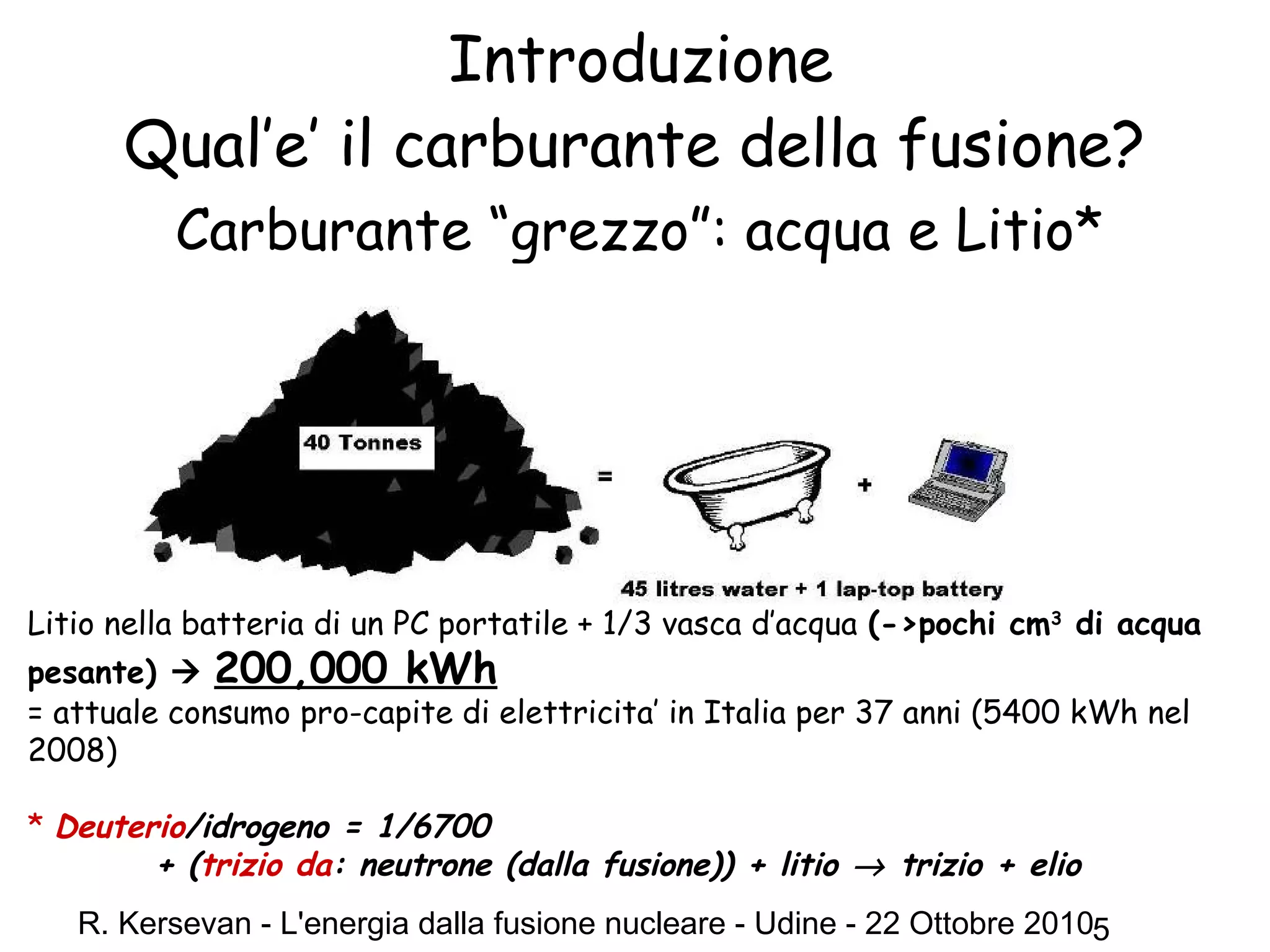 R. Kersevan - L'energia dalla fusione nucleare - Udine - 22 Ottobre 20105
Introduzione
Qual’e’ il carburante della fusione?
Carburante “grezzo”: acqua e Litio*
Litio nella batteria di un PC portatile + 1/3 vasca d’acqua (->pochi cm3
di acqua
pesante)  200,000 kWh
= attuale consumo pro-capite di elettricita’ in Italia per 37 anni (5400 kWh nel
2008)
* Deuterio/idrogeno = 1/6700
+ (trizio da: neutrone (dalla fusione)) + litio → trizio + elio
 
