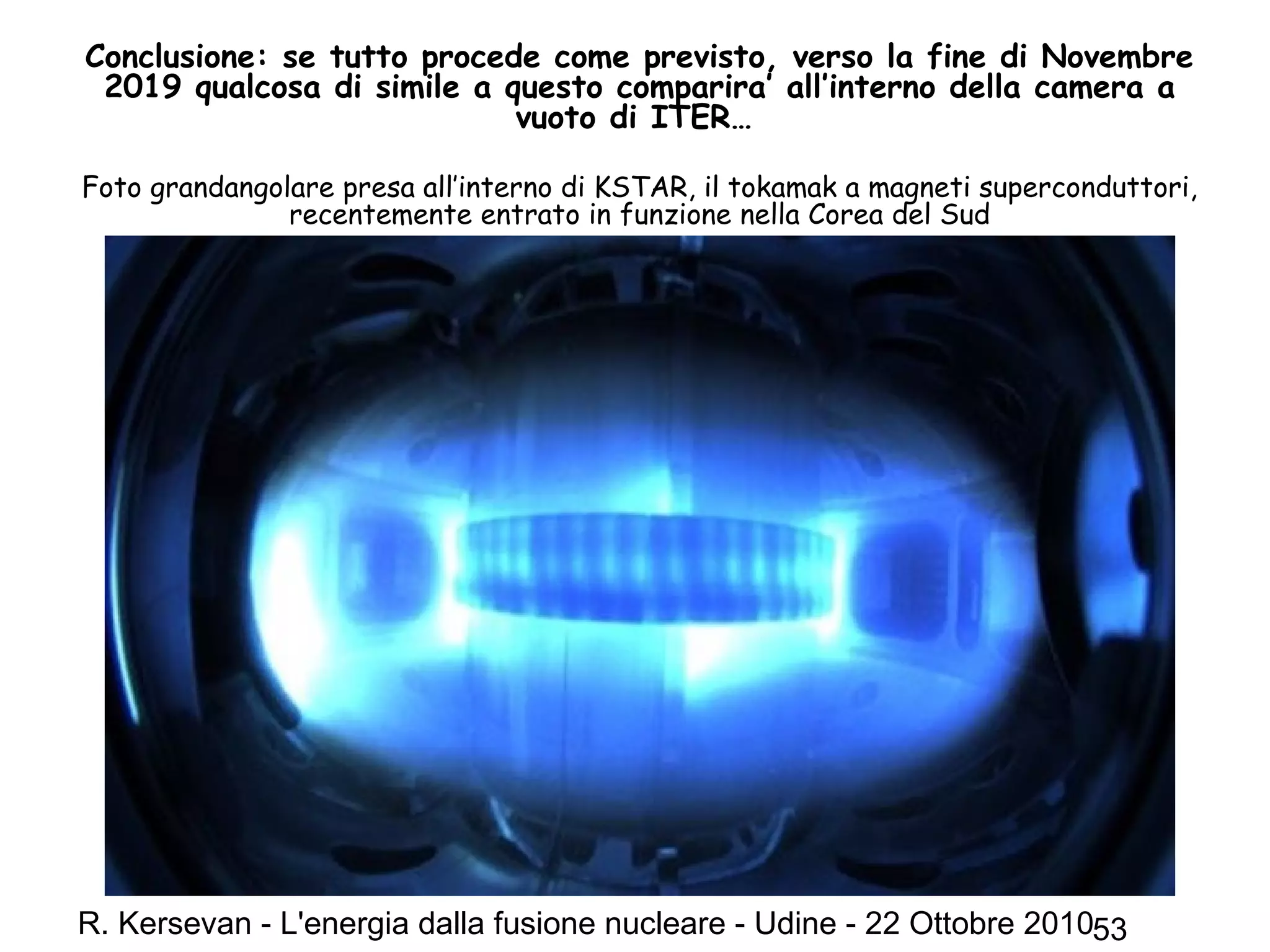 R. Kersevan - L'energia dalla fusione nucleare - Udine - 22 Ottobre 201053
Conclusione: se tutto procede come previsto, verso la fine di Novembre
2019 qualcosa di simile a questo comparira’ all’interno della camera a
vuoto di ITER…
Foto grandangolare presa all’interno di KSTAR, il tokamak a magneti superconduttori,
recentemente entrato in funzione nella Corea del Sud
 