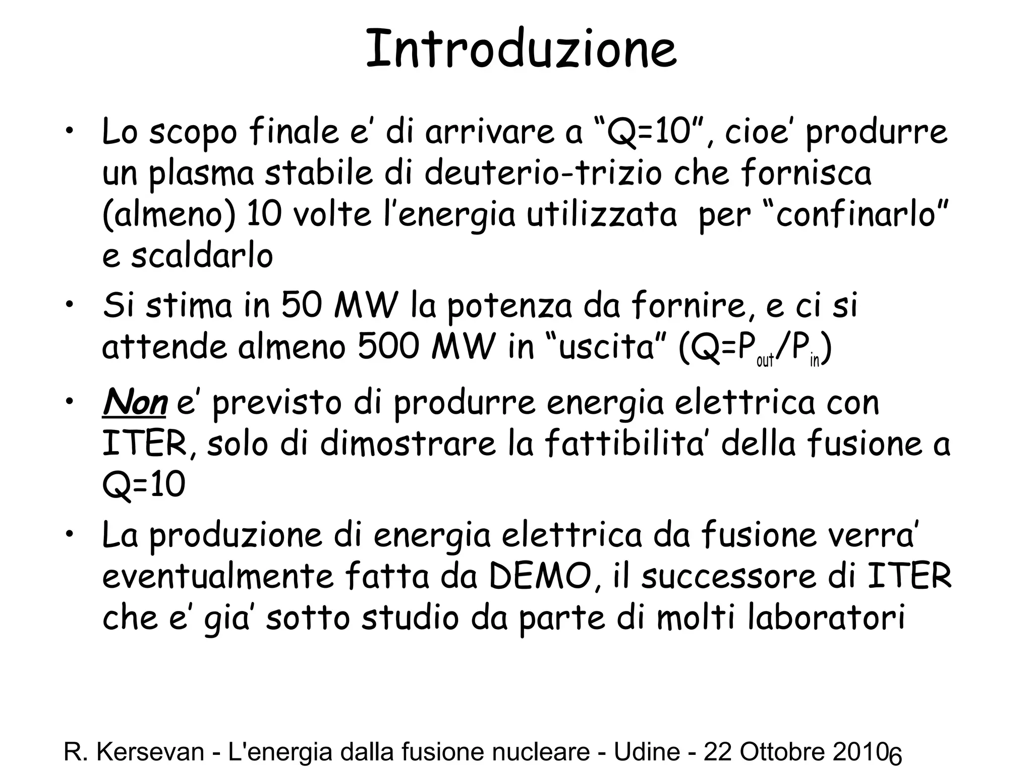 R. Kersevan - L'energia dalla fusione nucleare - Udine - 22 Ottobre 20106
Introduzione
• Lo scopo finale e’ di arrivare a “Q=10”, cioe’ produrre
un plasma stabile di deuterio-trizio che fornisca
(almeno) 10 volte l’energia utilizzata per “confinarlo”
e scaldarlo
• Si stima in 50 MW la potenza da fornire, e ci si
attende almeno 500 MW in “uscita” (Q=Pout/Pin)
• Non e’ previsto di produrre energia elettrica con
ITER, solo di dimostrare la fattibilita’ della fusione a
Q=10
• La produzione di energia elettrica da fusione verra’
eventualmente fatta da DEMO, il successore di ITER
che e’ gia’ sotto studio da parte di molti laboratori
 