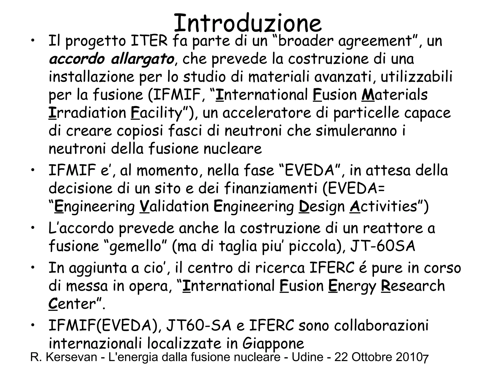 R. Kersevan - L'energia dalla fusione nucleare - Udine - 22 Ottobre 20107
Introduzione
• Il progetto ITER fa parte di un “broader agreement”, un
accordo allargato, che prevede la costruzione di una
installazione per lo studio di materiali avanzati, utilizzabili
per la fusione (IFMIF, “International Fusion Materials
Irradiation Facility”), un acceleratore di particelle capace
di creare copiosi fasci di neutroni che simuleranno i
neutroni della fusione nucleare
• IFMIF e’, al momento, nella fase “EVEDA”, in attesa della
decisione di un sito e dei finanziamenti (EVEDA=
“Engineering Validation Engineering Design Activities”)
• L’accordo prevede anche la costruzione di un reattore a
fusione “gemello” (ma di taglia piu’ piccola), JT-60SA
• In aggiunta a cio’, il centro di ricerca IFERC é pure in corso
di messa in opera, “International Fusion Energy Research
Center”.
• IFMIF(EVEDA), JT60-SA e IFERC sono collaborazioni
internazionali localizzate in Giappone
 