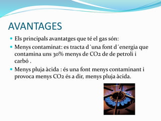 AVANTAGES
 Els principals avantatges que té el gas són:
 Menys contaminat: es tracta d´una font d´energia que
contamina uns 30% menys de CO2 de de petroli i
carbó .
 Menys pluja àcida : és una font menys contaminant i
provoca menys CO2 és a dir, menys pluja àcida.
 