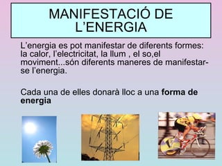 MANIFESTACIÓ DE L’ENERGIA L’energia es pot manifestar de diferents formes: la calor, l’electricitat, la llum , el so,el moviment...són diferents maneres de manifestar-se l’energia. Cada una de elles donarà lloc a una  forma de energia 