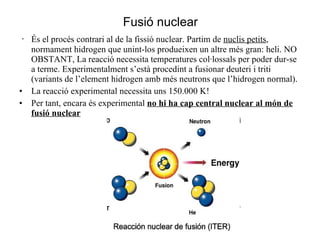 Fusió nuclear · És el procés contrari al de la fissió nuclear. Partim de  nuclis petits , normament hidrogen que unint-los produeixen un altre més gran: heli. NO OBSTANT, La reacció necessita temperatures col·lossals per poder dur-se a terme. Experimentalment s’està procedint a fusionar deuteri i triti (variants de l’element hidrogen amb més neutrons que l’hidrogen normal). La reacció experimental necessita uns 150.000 K! Per tant, encara és experimental  no hi ha cap central nuclear al món de fusió nuclear 