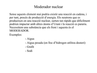 Moderador nuclear Sense aquests element mai podria existir una reacció en cadena, i per tant, procés de producció d’energia. Els neutrons que es produeixen en una reacció nuclear, surten tan ràpids que difícilment podrien impactar amb altres àtoms d’Urani i la reacció es pararia. Necessitem una substància que els freni i aquesta és el MODERADOR. Exemples: - Aigua - Aigua pesada (en lloc d’hidrogen utilitza deuteri) - Grafit - Sodi  