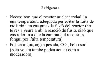 Refrigerant Necessitem que el reactor nuclear treballi a una temperatura adequada per evitar la fuita de radiació i en cas greus la fusió del reactor (no té res a veure amb la reacció de fusió, sinó que ens referim a que la cambra del reactor es fongui per l’alta temperatura). Pot ser aigua, aigua pesada, CO 2 , heli i sodi (com veiem també poden actuar com a moderadors)  