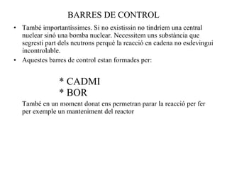 BARRES DE CONTROL També importantíssimes. Si no existissin no tindríem una central nuclear sinó una bomba nuclear. Necessitem uns substància que segresti part dels neutrons perquè la reacció en cadena no esdevingui incontrolable. Aquestes barres de control estan formades per: * CADMI * BOR També en un moment donat ens permetran parar la reacció per fer per exemple un manteniment del reactor 