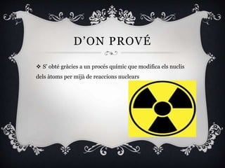 D’ON PROVÉ
 S’ obté gràcies a un procés químic que modifica els nuclis
dels àtoms per mijà de reaccions nuclears
 