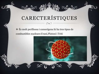 CARECTERÍSTIQUES
 És molt perillossa i canserígena hi ha tres tipus de
combustibles nuclears:Urani,Plutoni i Triti
 