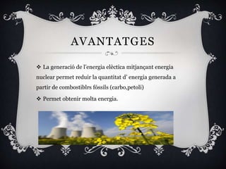 AVANTATGES
 La generació de l’energia elèctica mitjançant energia
nuclear permet reduir la quantitat d’ energia generada a
partir de combostiblrs fóssils (carbo,petoli)
 Permet obtenir molta energia.
 