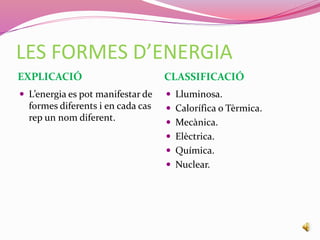 LES FORMES D’ENERGIA
EXPLICACIÓ CLASSIFICACIÓ
 L’energia es pot manifestar de
formes diferents i en cada cas
rep un nom diferent.
 Lluminosa.
 Calorífica o Tèrmica.
 Mecànica.
 Elèctrica.
 Química.
 Nuclear.
 