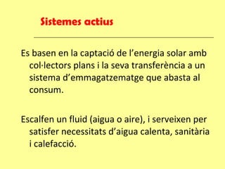 Sistemes actius Es basen en la captació de l’energia solar amb col·lectors plans i la seva transferència a un sistema d’emmagatzematge que abasta al consum. Escalfen un fluid (aigua o aire), i serveixen per satisfer necessitats d’aigua calenta, sanitària i calefacció. 