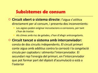 Subsistemes de consum Circuit obert o sistema directe :  l’aigua s’utilitza directament per al consum, i presenta dos inconvenients: Les aigües poden originar incrustacions o corrosions, per tant s’han de tractar. Als climes amb risc de gelades, s’han d’afegir anticongelants. Circuit tancat o sistema amb intercanviador:  consta de dos circuits independents. El circuit primari conte aigua amb additius contra la corrosió i la congelació circula per captadors i alimenta l’intercanviador. El secundari rep l’energia del primari, en l’intercanviador que pot formar part del dipòsit d’acumulació o està a l’exterior 