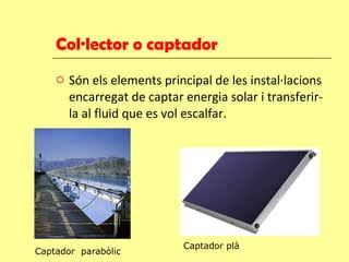 Col·lector o captador Són els elements principal de les instal·lacions encarregat de captar energia solar i transferir-la al fluid que es vol escalfar. Captador  parabòlic Captador plà 