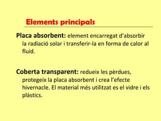 Elements principals Placa absorbent:  element encarregat d’absorbir la radiació solar i transferir-la en forma de calor al fluid.  Coberta transparent:   redueix les pèrdues, protegeix la placa absorbent i crea l’efecte hivernacle. El material més utilitzat es el vidre i els plàstics. 