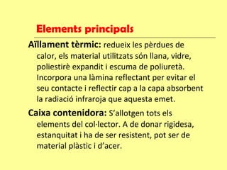 Elements principals Aïllament tèrmic:  redueix les pèrdues de calor, els material utilitzats són llana, vidre, poliestirè expandit i escuma de poliuretà. Incorpora una làmina reflectant per evitar el seu contacte i reflectir cap a la capa absorbent la radiació infraroja que aquesta emet. Caixa contenidora:  S’allotgen tots els elements del col·lector. A de donar rigidesa, estanquitat i ha de ser resistent, pot ser de material plàstic i d’acer. 