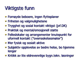 Viktigste funn
•
•
•
•
•
•
•
•

Fornøyde beboere, ingen flytteplaner
Friheten og valgmulighetene
Trygghet og sosial kontakt viktigst (jvf.DK)
Praktisk og mental/emosjonell støtte
Felleslokaler og arrangementer knutepunkt for
uformell kontakt (”overraskelsesmøter”)
Mer fysisk og sosialt aktive
Subjektiv opplevelse av bedre helse, bo hjemme
lenger
Kritikk av lite eldrevennlige bygn.tekn. løsninger

 