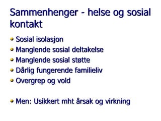 Sammenhenger - helse og sosial
kontakt
• Sosial isolasjon
• Manglende sosial deltakelse
• Manglende sosial støtte
• Dårlig fungerende familieliv
• Overgrep og vold
• Men: Usikkert mht årsak og virkning

 