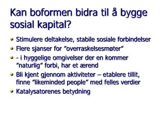 Kan boformen bidra til å bygge
sosial kapital?
• Stimulere deltakelse, stabile sosiale forbindelser
• Flere sjanser for ”overraskelsesmøter”
• - i hyggelige omgivelser der en kommer
•
•

”naturlig” forbi, har et ærend
Bli kjent gjennom aktiviteter – etablere tillit,
finne ”likeminded people” med felles verdier
Katalysatorenes betydning

 