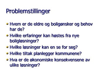 Problemstillinger
• Hvem er de eldre og boligønsker og behov
har de?
• Hvilke erfaringer kan høstes fra nye
boligløsninger?
• Hvilke løsninger kan en se for seg?
• Hvilke tiltak planlegger kommunene?
• Hva er de økonomiske konsekvensene av
ulike løsninger?

 