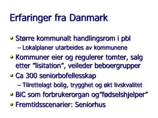 Erfaringer fra Danmark
• Større kommunalt handlingsrom i pbl
– Lokalplaner utarbeides av kommunene

• Kommuner eier og regulerer tomter, salg
etter ”lisitation”, veileder beboergrupper
• Ca 300 seniorbofellesskap

– Tilrettelagt bolig, trygghet og økt livskvalitet

• BiC som forbrukerorgan og”fødselshjelper”
• Fremtidsscenarier: Seniorhus

 