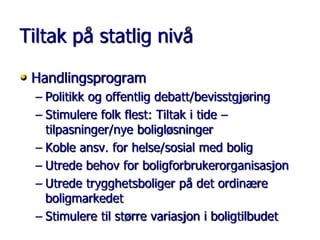 Tiltak på statlig nivå
• Handlingsprogram
– Politikk og offentlig debatt/bevisstgjøring
– Stimulere folk flest: Tiltak i tide –
tilpasninger/nye boligløsninger
– Koble ansv. for helse/sosial med bolig
– Utrede behov for boligforbrukerorganisasjon
– Utrede trygghetsboliger på det ordinære
boligmarkedet
– Stimulere til større variasjon i boligtilbudet

 