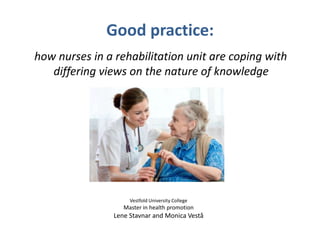Good practice:
how nurses in a rehabilitation unit are coping with
differing views on the nature of knowledge
Vestfold University College
Master in health promotion
Lene Stavnar and Monica Vestå
 