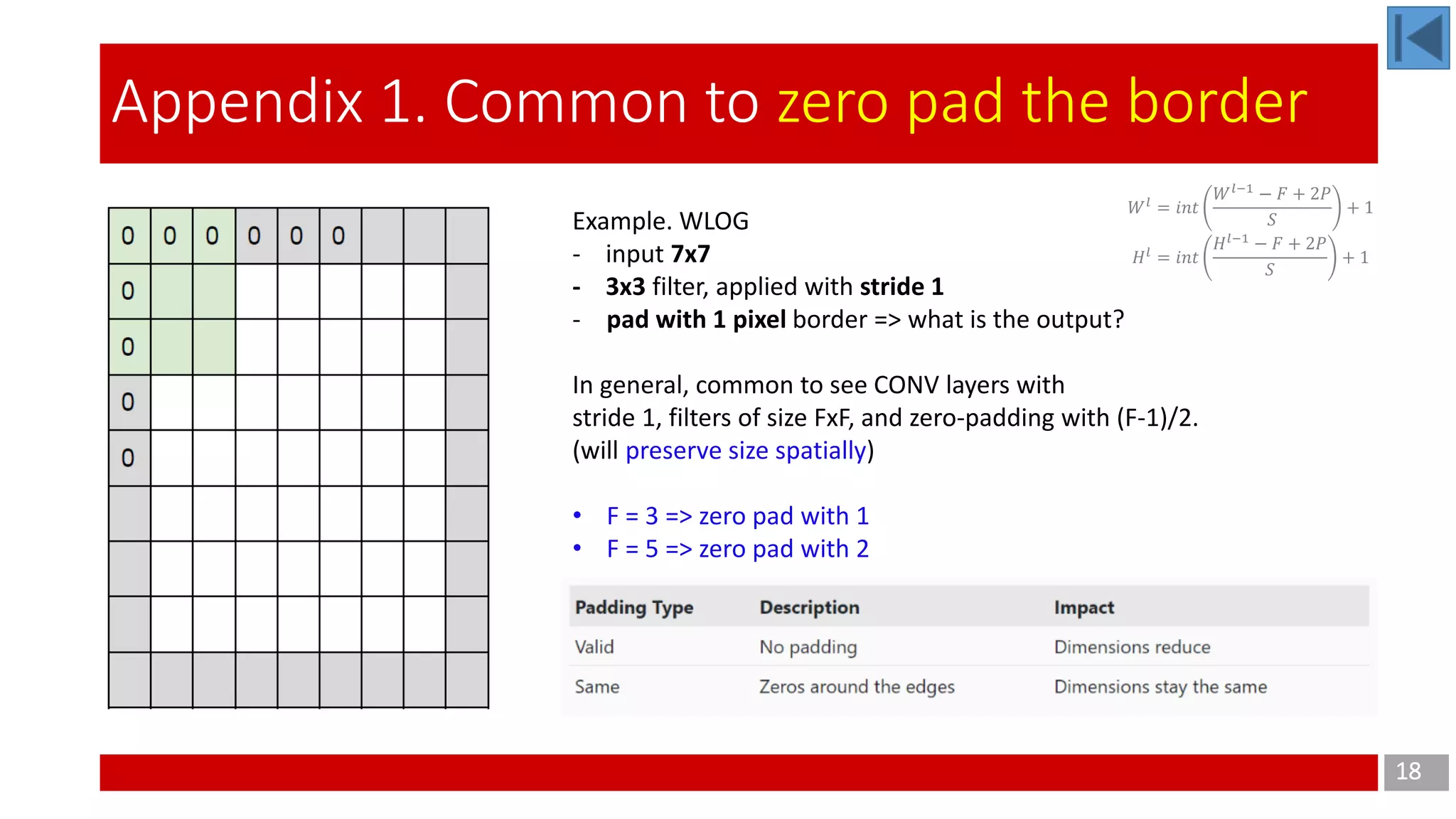 18
Appendix 1. Common to zero pad the border
Example. WLOG
- input 7x7
- 3x3 filter, applied with stride 1
- pad with 1 pixel border => what is the output?
In general, common to see CONV layers with
stride 1, filters of size FxF, and zero-padding with (F-1)/2.
(will preserve size spatially)
• F = 3 => zero pad with 1
• F = 5 => zero pad with 2
𝑊 𝑙
= 𝑖𝑛𝑡
𝑊 𝑙−1
− 𝐹 + 2𝑃
𝑆
+ 1
𝐻 𝑙
= 𝑖𝑛𝑡
𝐻 𝑙−1
− 𝐹 + 2𝑃
𝑆
+ 1
 