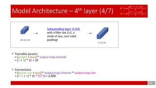 12
Model Architecture – 4th layer (4/7)
• Trainable params
= (weight + bias) * output map channel
= (1 + 1) * 16 = 32
• Connections
= (kernel size + bias) * output map channel * output map size
= (2*2 + 1) * 16 * (5*5) = 2,000
Subsampling layer 4 (S4)
with a filter size 2×2, a
stride of two, and ‘valid’
padding!
𝑊 𝑙
= 𝑖𝑛𝑡
W𝑙−1
− 𝐹 + 2𝑃
𝑆
+ 1
𝐻 𝑙
= 𝑖𝑛𝑡
𝐻 𝑙−1
− 𝐹 + 2𝑃
𝑆
+ 1
 